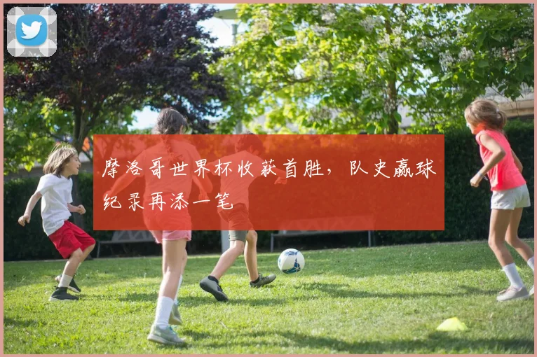 摩洛哥世界杯收获首胜,队史赢球纪录再添一笔